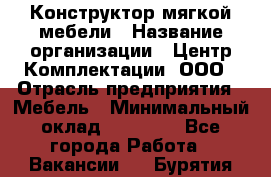 Конструктор мягкой мебели › Название организации ­ Центр Комплектации, ООО › Отрасль предприятия ­ Мебель › Минимальный оклад ­ 60 000 - Все города Работа » Вакансии   . Бурятия респ.